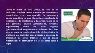 Desde el punto de vista clínico, se trata de un
síndrome complejo, desencadenado por mecanismos
inmunitarios o no, con aparición de síntomas y
signos sugestivos de una liberación generalizada de
mediadores de mastocitos y basófilos, tanto en la
piel (eritema, prurito generalizado, urticaria,
angioedema) como en otros órganos
(gastrointestinal, respiratorio o cardiovascular). Para
algunos autores resulta discutible el diagnóstico de
anafilaxia en pacientes con urticaria y síntomas de
afectación de otros órganos si no se asocia
hipotensión ni obstrucción de la vía aérea (alta o
baja)
 