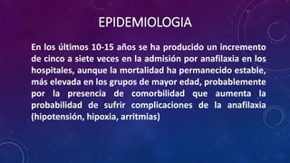 EPIDEMIOLOGIA
En los últimos 10-15 años se ha producido un incremento
de cinco a siete veces en la admisión por anafilaxia en los
hospitales, aunque la mortalidad ha permanecido estable,
más elevada en los grupos de mayor edad, probablemente
por la presencia de comorbilidad que aumenta la
probabilidad de sufrir complicaciones de la anafilaxia
(hipotensión, hipoxia, arritmias)
 