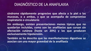 DIAGNÓSTICO DE LA ANAFILAXIA
síndrome rápidamente progresivo que afecta a la piel o las
mucosas, o a ambas, y que se acompaña de compromiso
respiratorio o circulatorio
Sin embargo, existen presentaciones menos típicas que no
quedarían incluidas, como son las anafilaxias que cursan sin
afectación cutánea (hasta un 20%) y las que producen
exclusivamente hipotensión.
También se ha descrito que las manifestaciones digestivas se
asocian con una mayor gravedad de la anafilaxia
 