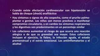• Cuando existe afectación cardiovascular con hipotensión se
habla de choque (shock) anafiláctico
• Hay síntomas o signos de alta sospecha, como el prurito palmo-
plantar o genital. Los niños son menos proclives a manifestar
compromiso circulatorio, y en cambio los síntomas respiratorios
y los digestivos son predominantes en un porcentaje similar
• Los cofactores aumentan el riesgo de que ocurra una reacción
alérgica o de que su gravedad sea mayor. Estos cofactores
incluyen el ejercicio, la fiebre, la infección aguda, el estado
premenstrual y el estrés emocional. Los antiinflamatorios y el
alcohol
 