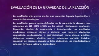 EVALUACIÓN DE LA GRAVEDAD DE LA REACCIÓN
• Las anafilaxias más graves son las que presentan hipoxia, hipotensión y
compromiso neurológico
• Las anafilaxias graves vienen definidas por la presencia de cianosis, una
saturación de O2 ≤92% (≤95% en los niños), hipotensión, confusión,
hipotonía, pérdida de consciencia o incontinencia. Las anafilaxias
moderadas presentan signos o síntomas que sugieren afectación
respiratoria, cardiovascular o gastrointestinal, como disnea, estridor,
sibilancias, náuseas, vómitos, mareo, sudoración, opresión torácica,
sensación de garganta ocupada o dolor abdominal. Las manifestaciones
cutáneas (eritema, urticaria, angioedema)
 