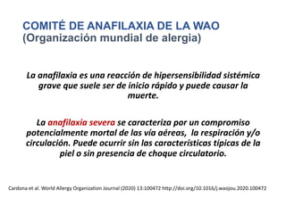 COMITÉ DE ANAFILAXIA DE LA WAO
(Organización mundial de alergia)
La anafilaxia es una reacción de hipersensibilidad sistémica
grave que suele ser de inicio rápido y puede causar la
muerte.
La anafilaxia severa se caracteriza por un compromiso
potencialmente mortal de las vía aéreas, la respiración y/o
circulación. Puede ocurrir sin las características típicas de la
piel o sin presencia de choque circulatorio.
Cardona et al. World Allergy Organization Journal (2020) 13:100472 http://doi.org/10.1016/j.waojou.2020.100472
 