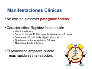 Manifestaciones Clínicas
•No existen síntomas patognomónicos.
•Característico: Rapidez instauración
• Minutos u horas.
• Dudar > 1 hora. Prácticamente descartar > 6 horas.
• Fármacos: <5 min. Más rápido si son iv.
• Picaduras de himenópteros: 30 min.
• Alimentos: hasta 2 horas.
•El pronóstico empeora cuanto
más rápida sea la reacción.
 