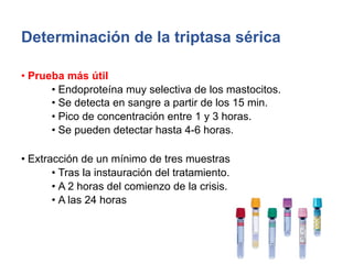 Determinación de la triptasa sérica
• Prueba más útil
• Endoproteína muy selectiva de los mastocitos.
• Se detecta en sangre a partir de los 15 min.
• Pico de concentración entre 1 y 3 horas.
• Se pueden detectar hasta 4-6 horas.
• Extracción de un mínimo de tres muestras
• Tras la instauración del tratamiento.
• A 2 horas del comienzo de la crisis.
• A las 24 horas
 