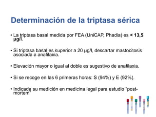 Determinación de la triptasa sérica
• La triptasa basal medida por FEA (UniCAP, Phadia) es < 13,5
μg/l.
• Si triptasa basal es superior a 20 μg/l, descartar mastocitosis
asociada a anafilaxia.
• Elevación mayor o igual al doble es sugestivo de anafilaxia.
• Si se recoge en las 6 primeras horas: S (94%) y E (92%).
• Indicada su medición en medicina legal para estudio “post-
mortem”
 