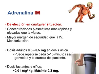Adrenalina IM
• De elección en cualquier situación.
• Concentraciones plasmáticas más rápidas y
elevadas que la vía sc.
• Mayor margen de seguridad que la IV.
Monitorización.
• Dosis adultos 0.3 - 0.5 mg en dosis única.
• Puede repetirse cada 5-15 minutos según
gravedad y tolerancia del paciente.
• Dosis lactantes y niños:
• 0.01 mg/ kg. Máximo 0.3 mg.
 