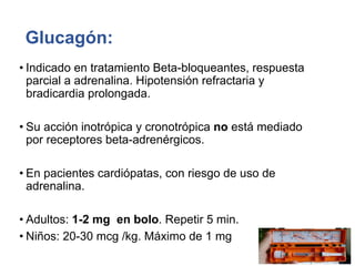Glucagón:
• Indicado en tratamiento Beta-bloqueantes, respuesta
parcial a adrenalina. Hipotensión refractaria y
bradicardia prolongada.
• Su acción inotrópica y cronotrópica no está mediado
por receptores beta-adrenérgicos.
• En pacientes cardiópatas, con riesgo de uso de
adrenalina.
• Adultos: 1-2 mg en bolo. Repetir 5 min.
• Niños: 20-30 mcg /kg. Máximo de 1 mg
 
