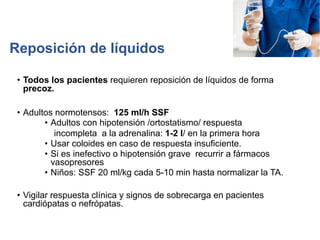 Reposición de líquidos
• Todos los pacientes requieren reposición de líquidos de forma
precoz.
• Adultos normotensos: 125 ml/h SSF
• Adultos con hipotensión /ortostatismo/ respuesta
incompleta a la adrenalina: 1-2 l/ en la primera hora
• Usar coloides en caso de respuesta insuficiente.
• Si es inefectivo o hipotensión grave recurrir a fármacos
vasopresores
• Niños: SSF 20 ml/kg cada 5-10 min hasta normalizar la TA.
• Vigilar respuesta clínica y signos de sobrecarga en pacientes
cardiópatas o nefrópatas.
 