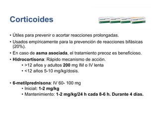 Corticoides
• Útiles para prevenir o acortar reacciones prolongadas.
• Usados empíricamente para la prevención de reacciones bifásicas
(20%).
• En caso de asma asociada, el tratamiento precoz es beneficioso.
• Hidrocortisona: Rápido mecanismo de acción.
• >12 años y adultos 200 mg IM o IV lenta
• <12 años 5-10 mg/kg/dosis.
• 6-metilprednisona: IV 60- 100 mg
• Inicial: 1-2 mg/kg
• Mantenimiento: 1-2 mg/kg/24 h cada 8-6 h. Durante 4 días.
 