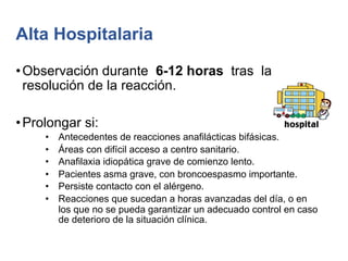 Alta Hospitalaria
•Observación durante 6-12 horas tras la
resolución de la reacción.
•Prolongar si:
• Antecedentes de reacciones anafilácticas bifásicas.
• Áreas con difícil acceso a centro sanitario.
• Anafilaxia idiopática grave de comienzo lento.
• Pacientes asma grave, con broncoespasmo importante.
• Persiste contacto con el alérgeno.
• Reacciones que sucedan a horas avanzadas del día, o en
los que no se pueda garantizar un adecuado control en caso
de deterioro de la situación clínica.
 