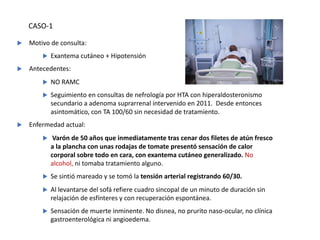 u Motivo de consulta:
u Exantema cutáneo + Hipotensión
u Antecedentes:
u NO RAMC
u Seguimiento en consultas de nefrología por HTA con hiperaldosteronismo
secundario a adenoma suprarrenal intervenido en 2011. Desde entonces
asintomático, con TA 100/60 sin necesidad de tratamiento.
u Enfermedad actual:
u Varón de 50 años que inmediatamente tras cenar dos filetes de atún fresco
a la plancha con unas rodajas de tomate presentó sensación de calor
corporal sobre todo en cara, con exantema cutáneo generalizado. No
alcohol, ni tomaba tratamiento alguno.
u Se sintió mareado y se tomó la tensión arterial registrando 60/30.
u Al levantarse del sofá refiere cuadro sincopal de un minuto de duración sin
relajación de esfínteres y con recuperación espontánea.
u Sensación de muerte inminente. No disnea, no prurito naso-ocular, no clínica
gastroenterológica ni angioedema.
CASO-1
 