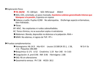 uExploración física:
uTA: 80/40 FC: 100 lpm SO2: 94% basal Afebril
uAEG, COC, orientado, un poco mareado, Exantema cutáneo generalizado intenso que
blanquea a la presión, Eupneico en reposo
uCabeza y cuello: Pupilas IC/NR No adenopatías. Orofaringe aspecto eritematoso,
bien hidratada .
uTórax:
AP: MVC. No crepitantes ni ruidos sobreañadidos.
AC: Tonos rítmicos, no se auscultan soplos ni extratonos
uAbdomen: Blando, depresible no doloroso a la palpación. RHA +
uMMII: No edemas, ni signos de TVP. PP +
uPruebas complementarias:
uHemograma: Hb 14.9 Hto 43.4 Leucos 13.500 (N 35.1, L 58, M 3.4 Eo
3.1) Plaquetas 186.000
uBioquímica: G 171 U 52 Creatinina 1.19 Na+ 140 K+ 3.63
uCoagulación: A. prot 0.96 INR 0.96 Fibrinógeno 2.88
uEKG: RS sin alteraciones
uGasometría venosa: Ph 7.38 HCO3- 30.2
 