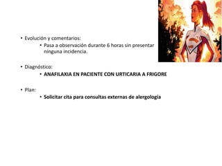 • Evolución y comentarios:
• Pasa a observación durante 6 horas sin presentar
ninguna incidencia.
• Diagnóstico:
• ANAFILAXIA EN PACIENTE CON URTICARIA A FRIGORE
• Plan:
• Solicitar cita para consultas externas de alergología
 