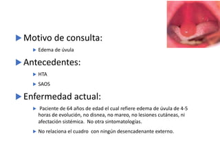 u Motivo de consulta:
u Edema de úvula
u Antecedentes:
u HTA
u SAOS
u Enfermedad actual:
u Paciente de 64 años de edad el cual refiere edema de úvula de 4-5
horas de evolución, no disnea, no mareo, no lesiones cutáneas, ni
afectación sistémica. No otra sintomatologías.
u No relaciona el cuadro con ningún desencadenante externo.
 