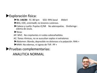 uExploración física:
uTA: 140/80 FC: 80 lpm SO2: 99% basal Afebril
uBEG, COC, orientad0, no lesiones cutáneas.
uCabeza y cuello: Pupilas IC/NR No adenopatías. Orofaringe :
edema de úvula.
uTórax:
AP: MVC. No crepitantes ni ruidos sobreañadidos.
AC: Tonos rítmicos, no se auscultan soplos ni extratonos
uAbdomen: Blando, depresible no doloroso a la palpación. RHA +
uMMII: No edemas, ni signos de TVP. PP +
uPruebas complementarias:
ANALITICA NORMAL
 