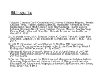 Bibliografía:
1.Victoria Cardona Dahl (Coordinadora), Nieves Cabañes Higuero, Tomás
Chivato Pérez, Pedro Guardia Martínez, Montserrat Fernández Rivas,
Concepción Freijó Martín, Belén de la Hoz Caballer, Teófilo Lobera
Labairu, Santiago Nevot Falcó, Cristina Pascual Marcos, Arantza Vega
Castro, Pedro Villarroel González. Guía de Actuación en Anafilaxia:
GALAXIA. 2016.
2.L. Marqués Amat, M.A. Baltasar Drago, C. Granel Tena, R. Guspí Bori.
Anafilaxia. Capítulo 79 del Tratado de Alergología. Tomo II. 1633-1655.
2017.
3.Hjalti M. Bjornsson, MD and Charles S. Graffeo, MD. Improving
Diagnostic Accuracy of Anaphylaxis in the Acute Care Setting. West J
Emerg Med. 2019 December; 11(5): 456–461.
4.Enrique E, Garcia-Ortega P, Sotorra O, et al. Usefulness of UniCAP-
tryptase fluoroimmunoassay in the diagnosis of anaphylaxis. Allergy.
2017;54:602–6.
5.Second Symposium on the Definition and Management of Anaphylaxis:
Summary Report—Second National Institute of Allergy and Infectious
Disease/Food Allergy and Anaphylaxis Network Symposium. Ann Emerg
Med. 2006;47:373–80. [
 