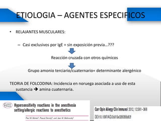 ETIOLOGIA – AGENTES ESPECIFICOS
• RELAJANTES MUSCULARES:
– Casi exclusivos por IgE = sin exposición previa…???
Reacción cruzada con otros químicos
Grupo amonio terciario/cuaternario= determinante alergénico
TEORIA DE FOLCODINA: Incidencia en noruega asociada a uso de esta
sustancia  amina cuaternaria.
 