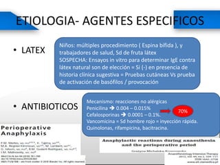 ETIOLOGIA- AGENTES ESPECIFICOS
• LATEX
• ANTIBIOTICOS
Niños: múltiples procedimiento ( Espina bífida ), y
trabajadores de salud, Sd de fruta látex
SOSPECHA: Ensayos in vitro para determinar IgE contra
látex natural son de elección = Si (-) en presencia de
historia clínica sugestiva = Pruebas cutáneas Vs prueba
de activación de basófilos / provocación
Mecanismo: reacciones no alérgicas
Penicilina  0.004 – 0.015%
Cefalosporinas  0.0001 – 0.1%.
Vancomicina = Sd hombre rojo = inyección rápida.
Quinolonas, rifampicina, bacitracina.
70%
 