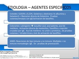 ETIOLOGIA – AGENTES ESPECIFICOS
Coloides: 0,033% y 0,22%. Gelatinas y dextranos Vs albumina y
hetastarch = liberacion directa de histamina. Pruebas
cutaneas/ensayos con IgE/activacion de basofilos.
Colorantes: subregistro  Isosulfan azul, azul patente, azul de
metileno.. Activacion directa de mastocitos / basófilos y reacción
cruzadas por IgE. Azul de metileno: no unión a proteínas.. Dx pruebas
cutaneas / intradermicas y test de activación de basófilos.
AINES: Reacciones de tipo inmune y no inmune. Multiples = no
inmune monoalergia: IgE. Dx : pruebas de provocación.
 