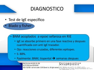 DIAGNOSTICO
• Test de IgE especifico
• Blado y fisher:
– BNM acoplados a epoxi sefarosa en RIE
• IgE se absorbe primero en una fase reactiva y despues
cuantificada con anti IgE trazador.
• Ojo: reacciones cruzadas, diferentes epitopes.
• S: 88%.
• Ppalmente: BNM, tiopental  semanas despues
 