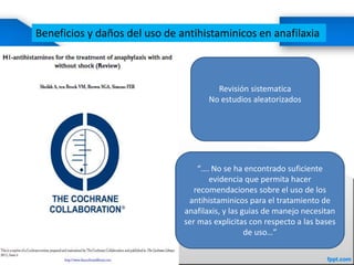 Beneficios y daños del uso de antihistaminicos en anafilaxia
Revisión sistematica
No estudios aleatorizados
“…. No se ha encontrado suficiente
evidencia que permita hacer
recomendaciones sobre el uso de los
antihistaminicos para el tratamiento de
anafilaxis, y las guias de manejo necesitan
ser mas explicitas con respecto a las bases
de uso…”
 