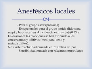 
- Para el grupo éster (procaína)
- Excepcionales para el grupo amida (lidocaína,
mepi y bupivacaína) incidencia es muy baja(0,5%)
En ocasiones las reacciones se han atribuido a los
conservantes y aditivos (metilpara-beno y
metabisulfitos).
No existe reactividad cruzada entre ambos grupos
- Sensibilidad cruzada con relajantes musculares
Anestésicos locales
 
