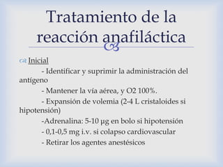 
 Inicial
- Identificar y suprimir la administración del
antígeno
- Mantener la vía aérea, y O2 100%.
- Expansión de volemia (2-4 L cristaloides si
hipotensión)
-Adrenalina: 5-10 μg en bolo si hipotensión
- 0,1-0,5 mg i.v. si colapso cardiovascular
- Retirar los agentes anestésicos
Tratamiento de la
reacción anafiláctica
 