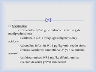 
 Secundario
- Corticoides: 0,25-1 g de hidrocortisona 1-2 g de
metilprednisolona
- Bicarbonato (0,5-1 mEq/kg) si hipotensión y
acidosis
- Adrenalina infusión: 0,1-1 μg/kg/min según efecto
- Broncodilatadores: aminofilina i.v. y/o salbutamol
aerosol
- Antihistamínicos: 0,5-1 mg/kg difenidramina
- Evaluar vía aérea previa extubación
 
