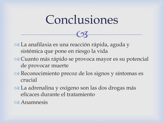 
 La anafilaxia es una reacción rápida, aguda y
sistémica que pone en riesgo la vida
 Cuanto más rápido se provoca mayor es su potencial
de provocar muerte
 Reconocimiento precoz de los signos y síntomas es
crucial
 La adrenalina y oxígeno son las dos drogas más
eficaces durante el tratamiento
 Anamnesis
Conclusiones
 