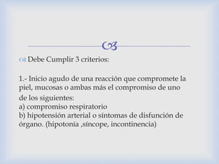 
 Debe Cumplir 3 criterios:
1.- Inicio agudo de una reacción que compromete la
piel, mucosas o ambas más el compromiso de uno
de los siguientes:
a) compromiso respiratorio
b) hipotensión arterial o síntomas de disfunción de
órgano. (hipotonía ,síncope, incontinencia)
 