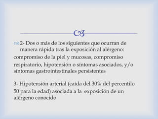 
 2- Dos o más de los siguientes que ocurran de
manera rápida tras la exposición al alérgeno:
compromiso de la piel y mucosas, compromiso
respiratorio, hipotensión o síntomas asociados, y/o
síntomas gastrointestinales persistentes
3- Hipotensión arterial (caída del 30% del percentilo
50 para la edad) asociada a la exposición de un
alérgeno conocido
 