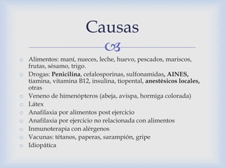 
o Alimentos: maní, nueces, leche, huevo, pescados, mariscos,
frutas, sésamo, trigo.
o Drogas: Penicilina, cefalosporinas, sulfonamidas, AINES,
tiamina, vitamina B12, insulina, tiopental, anestésicos locales,
otras
o Veneno de himenópteros (abeja, avispa, hormiga colorada)
o Látex
o Anafilaxia por alimentos post ejercicio
o Anafilaxia por ejercicio no relacionada con alimentos
o Inmunoterapia con alérgenos
o Vacunas: tétanos, paperas, sarampión, gripe
o Idiopática
Causas
 