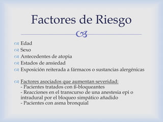 
 Edad
 Sexo
 Antecedentes de atopia
 Estados de ansiedad
 Exposición reiterada a fármacos o sustancias alergénicas
 Factores asociados que aumentan severidad:
- Pacientes tratados con ß-bloqueantes
- Reacciones en el transcurso de una anestesia epi o
intradural por el bloqueo simpático añadido
- Pacientes con asma bronquial
Factores de Riesgo
 