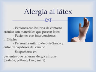 
- Personas con historia de contacto
crónico con materiales que poseen látex
- Pacientes con intervenciones
múltiples
- Personal sanitario de quirófanos y
entre trabajadores del caucho.
- Sospecharse en
pacientes que refieran alergia a frutas
(castaña, plátano, kiwi, maní)
Alergia al látex
 