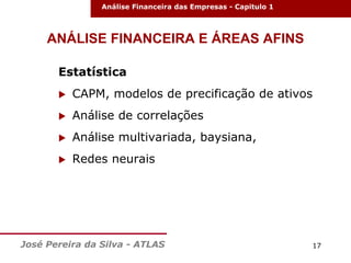 Análise Financeira das Empresas - Capitulo 1

ANÁLISE FINANCEIRA E ÁREAS AFINS
Estatística


CAPM, modelos de precificação de ativos



Análise de correlações



Análise multivariada, baysiana,



Redes neurais

José Pereira da Silva - ATLAS

17

 