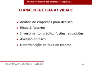 Análise Financeira das Empresas - Capitulo 1

O ANALISTA E SUA ATIVIDADE


Análise de empresas para decisão



Risco & Retorno



Investimento, crédito, fusões, aquisições



Aversão ao risco



Determinação de taxa de retorno

José Pereira da Silva - ATLAS

18

 