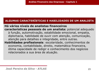 Análise Financeira das Empresas - Capitulo 1

ALGUMAS CARACTERÍSTICAS E HABILIDADES DE UM ANALISTA

Há vários níveis de analistas financeiros
características pessoais de um analista: potencial adequado
à função, automotivação, estabilidade emocional, empatia,
diplomacia, habilidade de ouvir com atenção, comunicação,
atenção para detalhes e integridade, entre outras.
Habilidades profissionais: escolaridade, conhecimentos de
economia, contabilidade, direito, matemática financeira,
ótima capacidade de redigir e conhecimento dos negócios
relacionados a sua área de atuação.

José Pereira da Silva - ATLAS

23

 