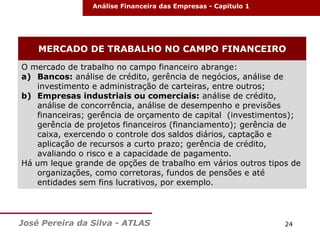 Análise Financeira das Empresas - Capitulo 1

MERCADO DE TRABALHO NO CAMPO FINANCEIRO
O mercado de trabalho no campo financeiro abrange:
a) Bancos: análise de crédito, gerência de negócios, análise de
investimento e administração de carteiras, entre outros;
b) Empresas industriais ou comerciais: análise de crédito,
análise de concorrência, análise de desempenho e previsões
financeiras; gerência de orçamento de capital (investimentos);
gerência de projetos financeiros (financiamento); gerência de
caixa, exercendo o controle dos saldos diários, captação e
aplicação de recursos a curto prazo; gerência de crédito,
avaliando o risco e a capacidade de pagamento.
Há um leque grande de opções de trabalho em vários outros tipos de
organizações, como corretoras, fundos de pensões e até
entidades sem fins lucrativos, por exemplo.

José Pereira da Silva - ATLAS

24

 