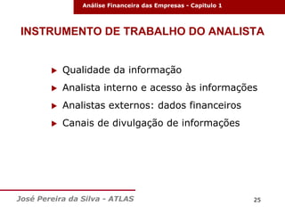 Análise Financeira das Empresas - Capitulo 1

INSTRUMENTO DE TRABALHO DO ANALISTA



Qualidade da informação



Analista interno e acesso às informações



Analistas externos: dados financeiros



Canais de divulgação de informações

José Pereira da Silva - ATLAS

25

 