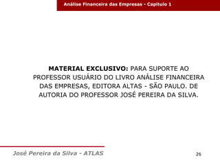 Análise Financeira das Empresas - Capitulo 1

MATERIAL EXCLUSIVO: PARA SUPORTE AO
PROFESSOR USUÁRIO DO LIVRO ANÁLISE FINANCEIRA
DAS EMPRESAS, EDITORA ALTAS - SÃO PAULO. DE
AUTORIA DO PROFESSOR JOSÉ PEREIRA DA SILVA.

José Pereira da Silva - ATLAS

26

 