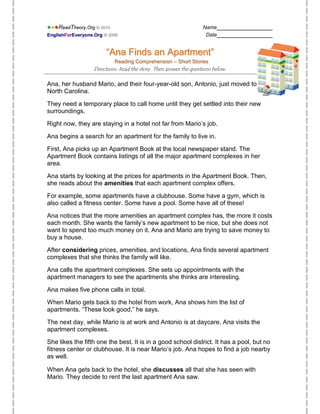 ●●●ReadTheory.Org © 2010                                            Name________________
EnglishForEveryone.Org © 2008                                        Date________________


                        “Ana Finds an Apartment”
                            Reading Comprehension – Short Stories
                   Directions: Read the story. Then answer the questions below.

Ana, her husband Mario, and their four-year-old son, Antonio, just moved to
North Carolina.

They need a temporary place to call home until they get settled into their new
surroundings.

Right now, they are staying in a hotel not far from Mario’s job.

Ana begins a search for an apartment for the family to live in.

First, Ana picks up an Apartment Book at the local newspaper stand. The
Apartment Book contains listings of all the major apartment complexes in her
area.

Ana starts by looking at the prices for apartments in the Apartment Book. Then,
she reads about the amenities that each apartment complex offers.

For example, some apartments have a clubhouse. Some have a gym, which is
also called a fitness center. Some have a pool. Some have all of these!

Ana notices that the more amenities an apartment complex has, the more it costs
each month. She wants the family’s new apartment to be nice, but she does not
want to spend too much money on it. Ana and Mario are trying to save money to
buy a house.

After considering prices, amenities, and locations, Ana finds several apartment
complexes that she thinks the family will like.

Ana calls the apartment complexes. She sets up appointments with the
apartment managers to see the apartments she thinks are interesting.

Ana makes five phone calls in total.

When Mario gets back to the hotel from work, Ana shows him the list of
apartments. “These look good,” he says.

The next day, while Mario is at work and Antonio is at daycare, Ana visits the
apartment complexes.

She likes the fifth one the best. It is in a good school district. It has a pool, but no
fitness center or clubhouse. It is near Mario’s job. Ana hopes to find a job nearby
as well.

When Ana gets back to the hotel, she discusses all that she has seen with
Mario. They decide to rent the last apartment Ana saw.
 