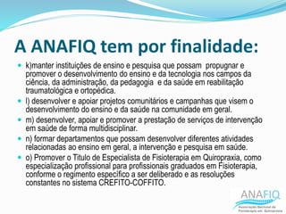 A ANAFIQ tem por finalidade:
 k)manter instituições de ensino e pesquisa que possam propugnar e
promover o desenvolvimento do ensino e da tecnologia nos campos da
ciência, da administração, da pedagogia e da saúde em reabilitação
traumatológica e ortopédica.
 l) desenvolver e apoiar projetos comunitários e campanhas que visem o
desenvolvimento do ensino e da saúde na comunidade em geral.
 m) desenvolver, apoiar e promover a prestação de serviços de intervenção
em saúde de forma multidisciplinar.
 n) formar departamentos que possam desenvolver diferentes atividades
relacionadas ao ensino em geral, a intervenção e pesquisa em saúde.
 o) Promover o Titulo de Especialista de Fisioterapia em Quiropraxia, como
especialização profissional para profissionais graduados em Fisioterapia,
conforme o regimento específico a ser deliberado e as resoluções
constantes no sistema CREFITO-COFFITO.
 