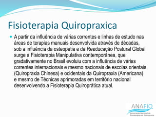 Fisioterapia Quiropraxica
 A partir da influência de várias correntes e linhas de estudo nas
áreas de terapias manuais desenvolvida através de décadas,
sob a influência da osteopatia e da Reeducação Postural Global
surge a Fisioterapia Manipulativa contemporânea, que
gradativamente no Brasil evoluiu com a influência de várias
correntes internacionais e mesmo nacionais de escolas orientais
(Quiropraxia Chinesa) e ocidentais da Quiropraxia (Americana)
e mesmo de Técnicas aprimoradas em território nacional
desenvolvendo a Fisioterapia Quiroprática atual.
 