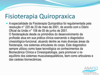 Fisioterapia Quiropraxica
 A especialidade da Fisioterapia Quiroprática foi regulamentada pela
resolução n° 220 de 23 de maio de 2001, de acordo com o Diário
Oficial da União n° 108 de 05 de junho de 2001.
O fisioterapêuta desde os primórdios do desenvolvimento da
profissão atua em sua prática clínica exercendo o diagnóstico
cinesiológico-funcional, atuando dentre as mais diversas áreas da
fisioterapia, nos sistemas articulares do corpo. Este diagnóstico
sempre utilizou como base tecnológica os conhecimentos da
Biomecânica Clínica e Cinesiopatologia, para promover o re-
equilíbrio dos sistemas musculoesqueléticos, bem como articulares e
das cadeias biomecânicas.
 
