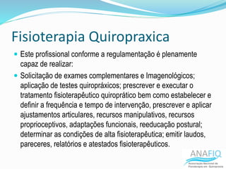 Fisioterapia Quiropraxica
 Este profissional conforme a regulamentação é plenamente
capaz de realizar:
 Solicitação de exames complementares e Imagenológicos;
aplicação de testes quiropráxicos; prescrever e executar o
tratamento fisioterapêutico quiroprático bem como estabelecer e
definir a frequência e tempo de intervenção, prescrever e aplicar
ajustamentos articulares, recursos manipulativos, recursos
proprioceptivos, adaptações funcionais, reeducação postural;
determinar as condições de alta fisioterapêutica; emitir laudos,
pareceres, relatórios e atestados fisioterapêuticos.
 