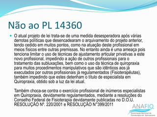 Não ao PL 14360
 O atual projeto de lei trata-se de uma medida desesperadora após várias
derrotas políticas que desencadearam o arquivamento do projeto anterior,
tendo cedido em muitos pontos, como na atuação deste profissional em
meios físicos entre outras premissas. No entanto ainda é uma ameaça pois
tenciona limitar o uso de técnicas de ajustamento articular privativas a este
novo profissional, impedindo a ação de outros profissionais para o
tratamento das subluxações, bem como o uso da técnica de quiropraxia
para muitos procedimentos manipulativos que são idênticos aos já
executados por outros profissionais já regulamentados (Fisioterapêutas),
também impedindo que estes detenham o título de especialista em
Quiropraxia, obtido sob a luz da lei atual.
Também choca-se contra o exercício profissional de inúmeros especialistas
em Quiropraxia, devidamente regulamentados, mediante a resoluções do
Conselho Federal de Fisioterapia devidamente publicadas no D.O.U.
RESOLUÇÃO Nº. 220/2001 e RESOLUÇÃO N°399/2011
 