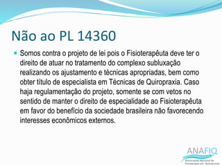 Não ao PL 14360
 Somos contra o projeto de lei pois o Fisioterapêuta deve ter o
direito de atuar no tratamento do complexo subluxação
realizando os ajustamento e técnicas apropriadas, bem como
obter título de especialista em Técnicas de Quiropraxia. Caso
haja regulamentação do projeto, somente se com vetos no
sentido de manter o direito de especialidade ao Fisioterapêuta
em favor do benefício da sociedade brasileira não favorecendo
interesses econômicos externos.
 