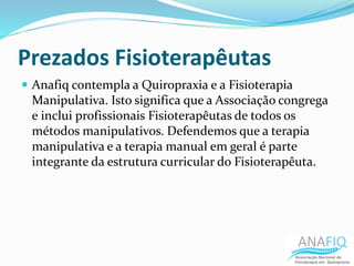 Prezados Fisioterapêutas
 Anafiq contempla a Quiropraxia e a Fisioterapia
Manipulativa. Isto significa que a Associação congrega
e inclui profissionais Fisioterapêutas de todos os
métodos manipulativos. Defendemos que a terapia
manipulativa e a terapia manual em geral é parte
integrante da estrutura curricular do Fisioterapêuta.
 