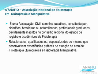 A ANAFIQ – Associação Nacional de Fisioterapia
em Quiropraxia e Manipulativa
 É uma Associação Civil, sem fins lucrativos, constituída por ,
cidadãos brasileiros ou naturalizados, profissionais graduados
devidamente inscritos no conselho regional do estado de
registro e acadêmicos de Fisioterapia
 Relacionados, qualificados ou, especializados ou mesmo que
desenvolvem experiências práticas de atuação na área de
Fisioterapia Quiropráxica e Fisioterapia Manipulativa.
 