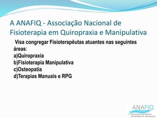 A ANAFIQ - Associação Nacional de
Fisioterapia em Quiropraxia e Manipulativa
Visa congregar Fisioterapêutas atuantes nas seguintes
áreas:
a)Quiropraxia
b)Fisioterapia Manipulativa
c)Osteopatia
d)Terapias Manuais e RPG
 
